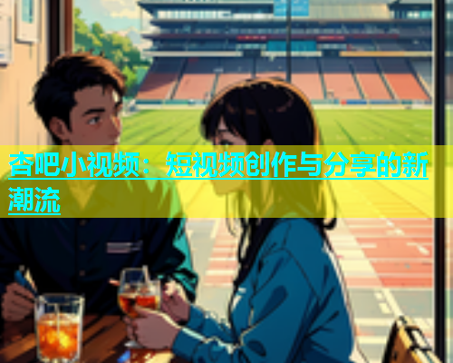 杏吧小视频：短视频创作与分享的新潮流  第1张