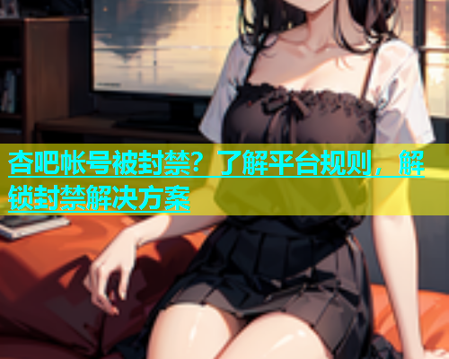 杏吧帐号被封禁？了解平台规则，解锁封禁解决方案  第1张