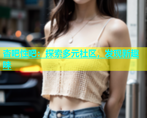杏吧性吧：探索多元社区，发现新趣味  第2张