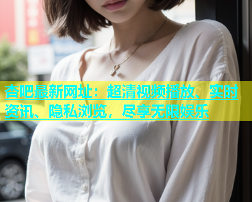 杏吧最新网址：超清视频播放、实时资讯、隐私浏览，尽享无限娱乐  第1张