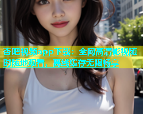 杏吧视频app下载：全网高清影视随时随地观看，离线缓存无限畅享  第1张