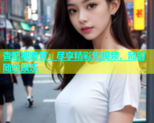 杏吧视频黄：尽享精彩短视频，随时随地娱乐  第1张