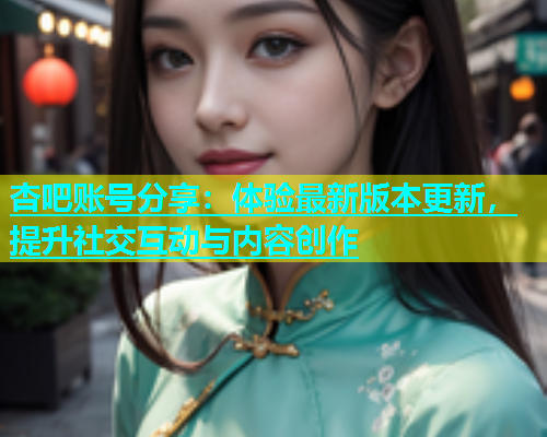 杏吧账号分享：体验最新版本更新，提升社交互动与内容创作  第1张