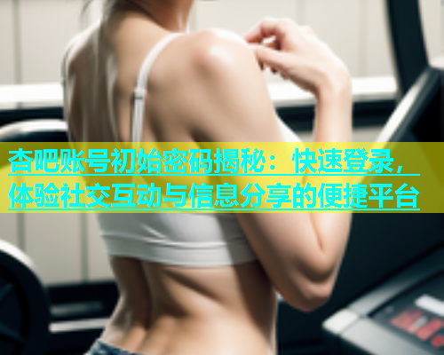 杏吧账号初始密码揭秘：快速登录，体验社交互动与信息分享的便捷平台  第2张