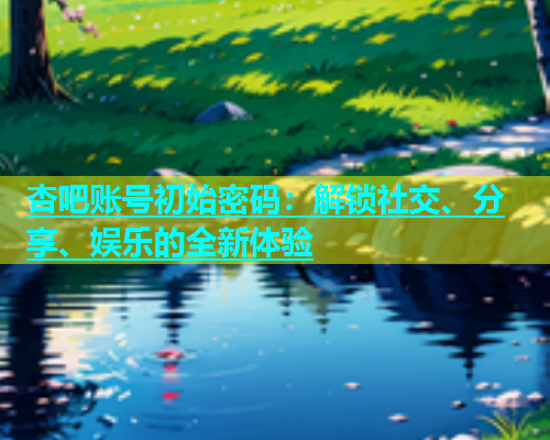 杏吧账号初始密码：解锁社交、分享、娱乐的全新体验  第1张