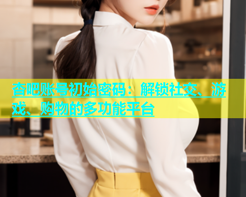 杏吧账号初始密码：解锁社交、游戏、购物的多功能平台  第1张
