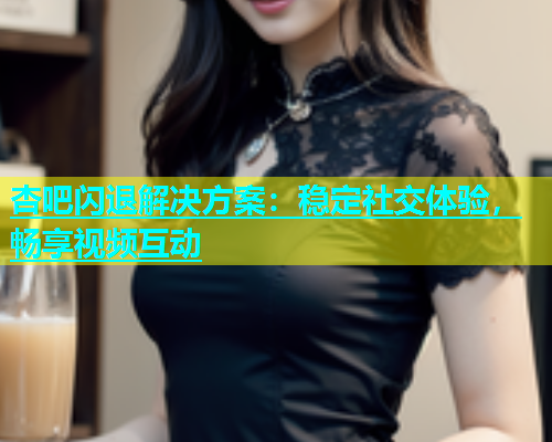 杏吧闪退解决方案：稳定社交体验，畅享视频互动  第1张
