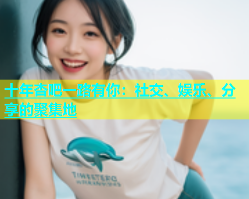 十年杏吧一路有你：社交、娱乐、分享的聚集地  第1张