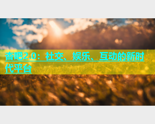 杏吧2.0：社交、娱乐、互动的新时代平台  第1张