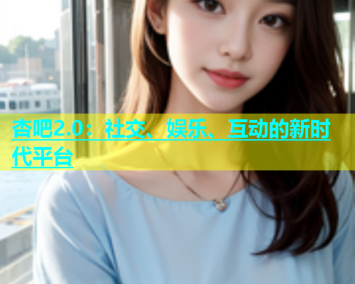 杏吧2.0：社交、娱乐、互动的新时代平台  第2张