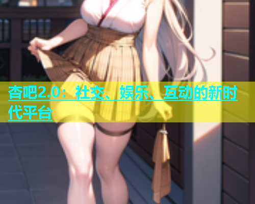 杏吧2.0：社交、娱乐、互动的新时代平台  第1张
