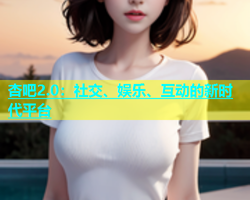 杏吧2.0：社交、娱乐、互动的新时代平台  第2张