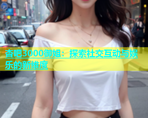 杏吧3000御姐：探索社交互动与娱乐的新维度  第1张