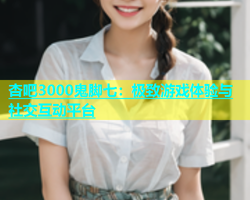 杏吧3000鬼脚七：极致游戏体验与社交互动平台  第1张