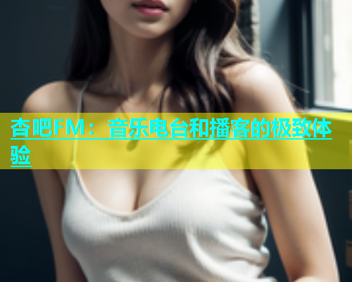 杏吧FM：音乐电台和播客的极致体验  第1张