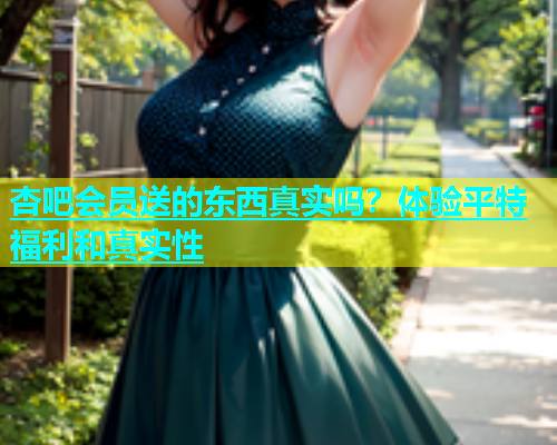 杏吧会员送的东西真实吗？体验平特福利和真实性  第1张
