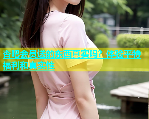 杏吧会员送的东西真实吗？体验平特福利和真实性  第2张