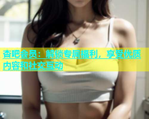 杏吧会员：解锁专属福利，享受优质内容和社交互动  第1张