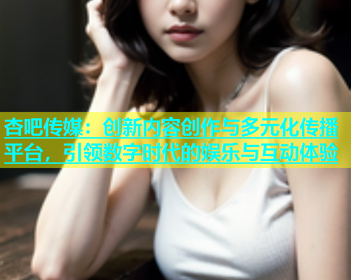 杏吧传媒：创新内容创作与多元化传播平台，引领数字时代的娱乐与互动体验  第1张