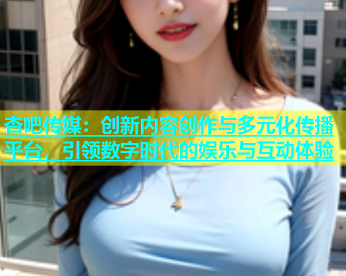 杏吧传媒：创新内容创作与多元化传播平台，引领数字时代的娱乐与互动体验  第1张