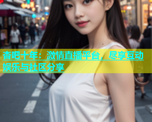 杏吧十年：激情直播平台，尽享互动娱乐与社区分享  第1张