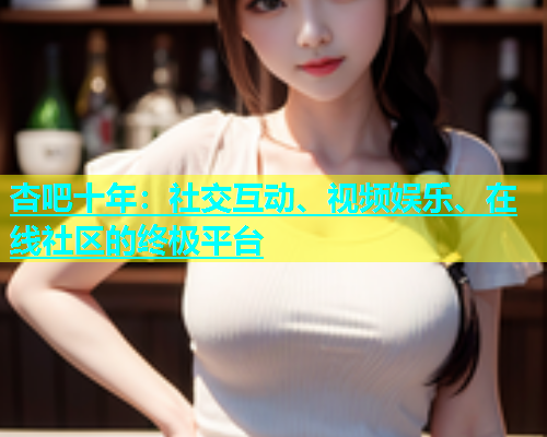 杏吧十年：社交互动、视频娱乐、在线社区的终极平台  第1张