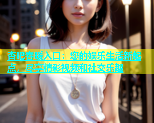 杏吧春暖入口：您的娱乐生活新起点，尽享精彩视频和社交乐趣  第1张