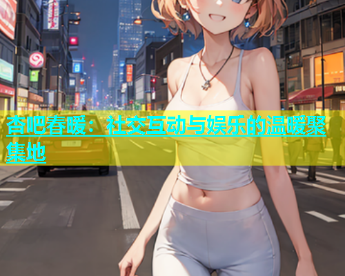 杏吧春暖：社交互动与娱乐的温暖聚集地  第2张