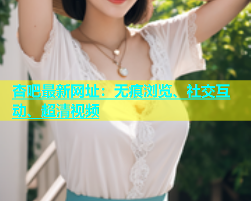 杏吧最新网址：无痕浏览、社交互动、超清视频  第2张