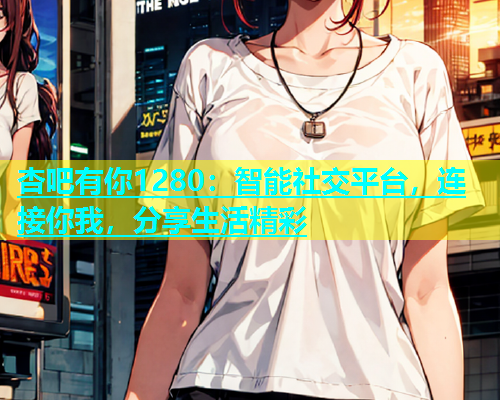 杏吧有你1280：智能社交平台，连接你我，分享生活精彩  第1张