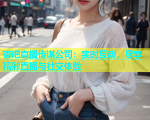 杏吧直播传谋公司：实时互动，尽享精彩直播与社交体验  第1张