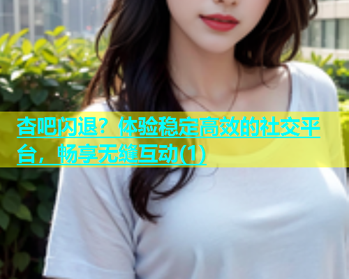 杏吧闪退？体验稳定高效的社交平台，畅享无缝互动(1)  第1张