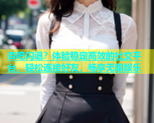 杏吧闪退？体验稳定高效的社交平台，轻松连接好友，畅享无限娱乐  第1张