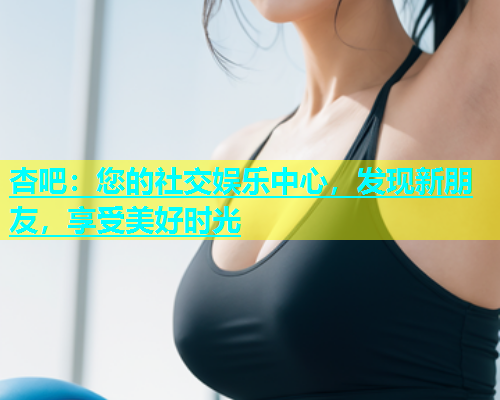 杏吧：您的社交娱乐中心，发现新朋友，享受美好时光  第1张