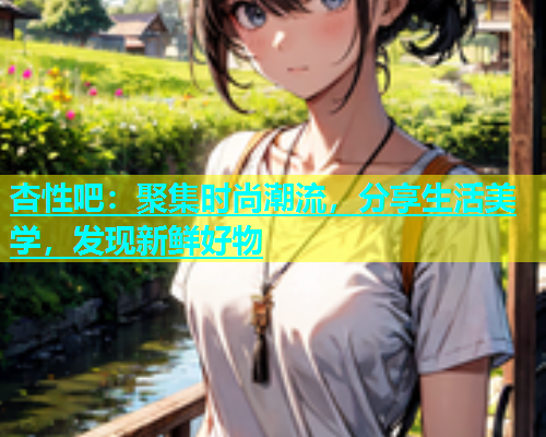 杏性吧：聚集时尚潮流，分享生活美学，发现新鲜好物  第1张