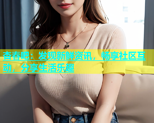 杏春吧：发现新鲜资讯，畅享社区互动，分享生活乐趣  第1张