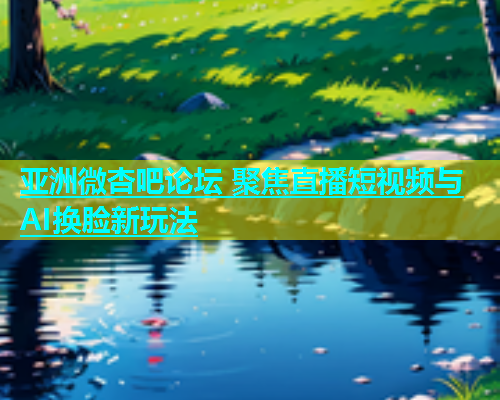 亚洲微杏吧论坛 聚焦直播短视频与AI换脸新玩法  第1张