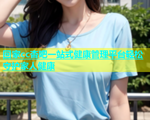 回家cc杏吧一站式健康管理平台轻松守护家人健康  第1张