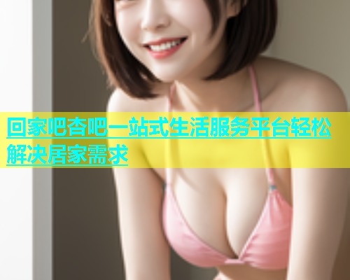 回家吧杏吧一站式生活服务平台轻松解决居家需求  第1张