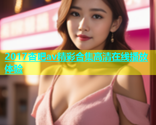 2017杏吧av精彩合集高清在线播放体验  第1张