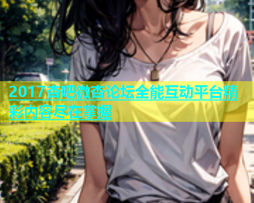 2017杏吧微杏论坛全能互动平台精彩内容尽在掌握  第1张