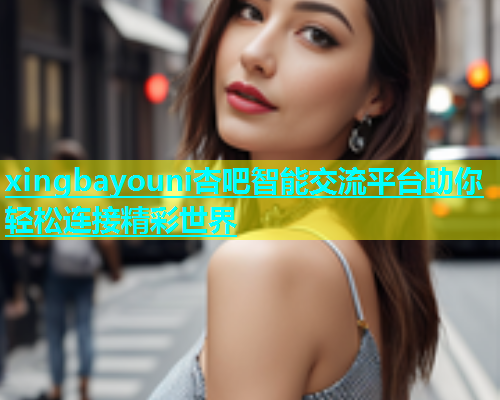 xingbayouni杏吧智能交流平台助你轻松连接精彩世界  第1张