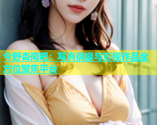 今野杏南吧：写真偶像与影视作品全方位聚焦平台  第2张
