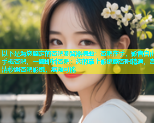 以下是為您擬定的杏吧瀏覽器標題：杏吧在手，影音自由手機杏吧，一鍵即播杏吧：您的掌上影視廳杏吧精選，高清秒開杏吧影視，無限可能  第1张