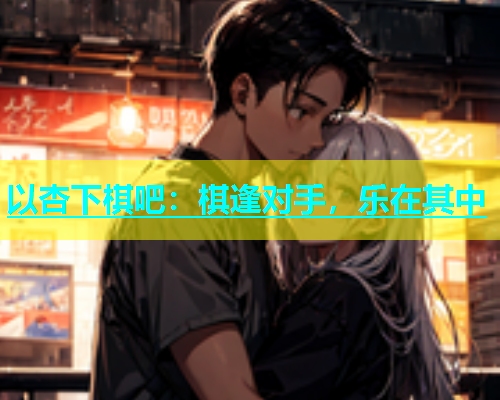以杏下棋吧：棋逢对手，乐在其中  第2张