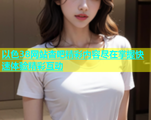 以色38网站杏吧精彩内容尽在掌握快速体验精彩互动  第2张