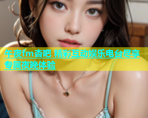 午夜fm杏吧 精彩互动娱乐电台尽享专属夜晚体验  第2张