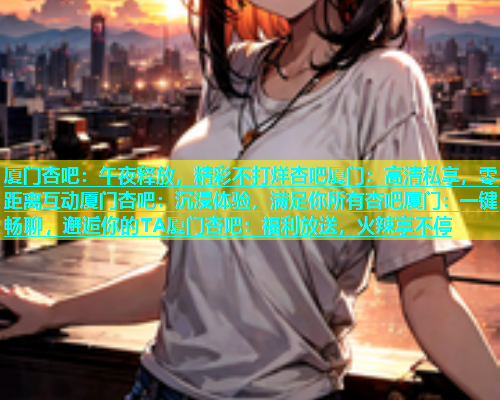 厦门杏吧：午夜释放，精彩不打烊杏吧厦门：高清私享，零距离互动厦门杏吧：沉浸体验，满足你所有杏吧厦门：一键畅聊，邂逅你的TA厦门杏吧：福利放送，火辣享不停  第1张