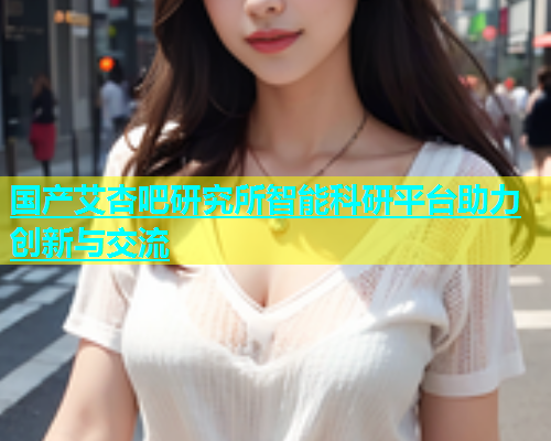 国产艾杏吧研究所智能科研平台助力创新与交流  第2张
