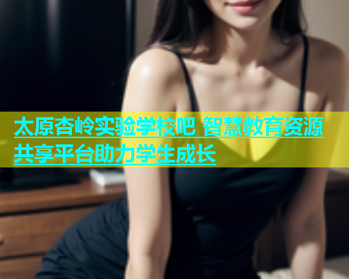 太原杏岭实验学校吧 智慧教育资源共享平台助力学生成长  第2张